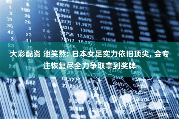 大彩配资 池笑然: 日本女足实力依旧顶尖, 会专注恢复尽全力争取拿到奖牌