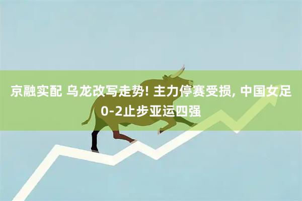 京融实配 乌龙改写走势! 主力停赛受损, 中国女足0‑2止步亚运四强