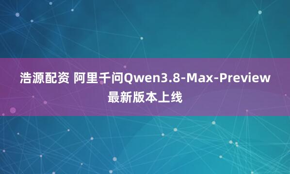 浩源配资 阿里千问Qwen3.8-Max-Preview最新版本上线