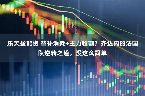 乐天盈配资 替补消耗+主力收割？齐达内的法国队逆转之道，没这么简单