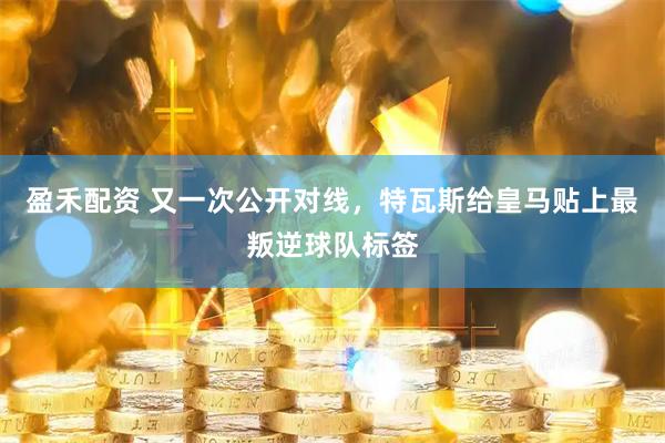 盈禾配资 又一次公开对线，特瓦斯给皇马贴上最叛逆球队标签