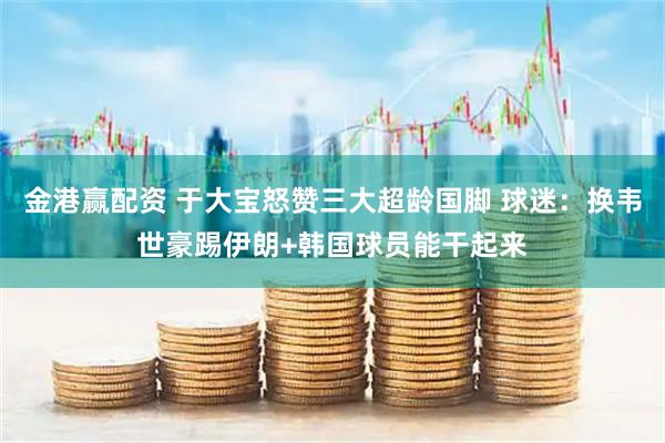金港赢配资 于大宝怒赞三大超龄国脚 球迷：换韦世豪踢伊朗+韩国球员能干起来