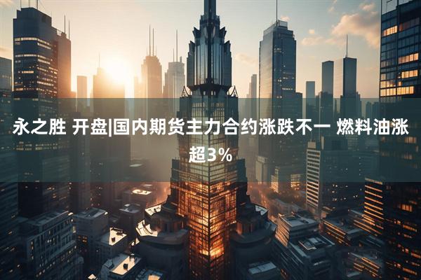 永之胜 开盘|国内期货主力合约涨跌不一 燃料油涨超3%
